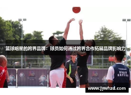篮球明星的跨界品牌：球员如何通过跨界合作拓展品牌影响力